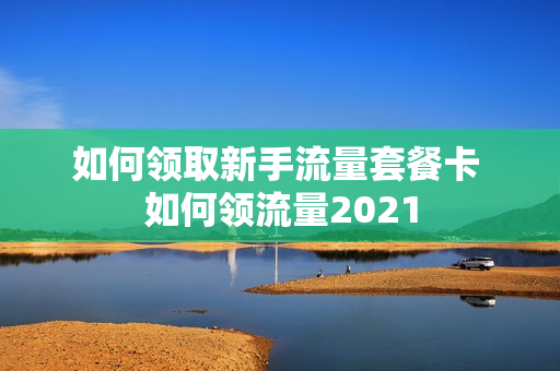 如何领取新手流量套餐卡 如何领流量2021