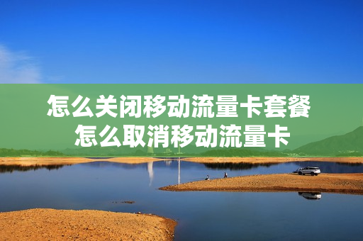 怎么关闭移动流量卡套餐 怎么取消移动流量卡
