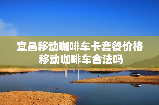 宜昌移动咖啡车卡套餐价格 移动咖啡车合法吗