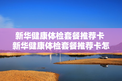 新华健康体检套餐推荐卡 新华健康体检套餐推荐卡怎么用