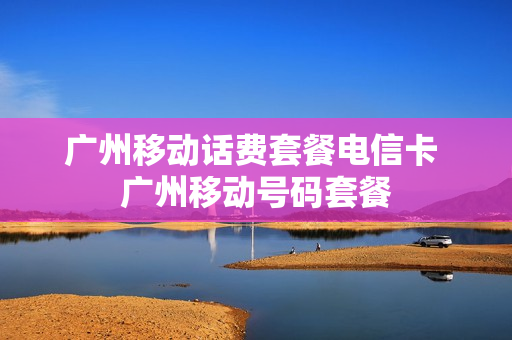广州移动话费套餐电信卡 广州移动号码套餐