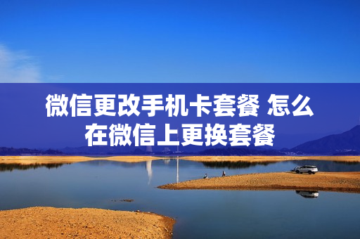 微信更改手机卡套餐 怎么在微信上更换套餐