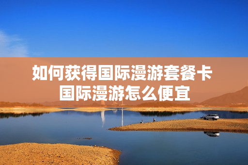 如何获得国际漫游套餐卡 国际漫游怎么便宜