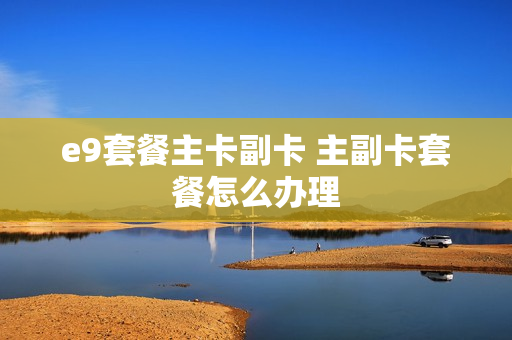 e9套餐主卡副卡 主副卡套餐怎么办理