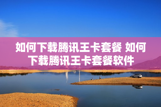 如何下载腾讯王卡套餐 如何下载腾讯王卡套餐软件
