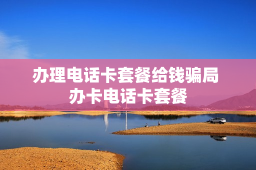 办理电话卡套餐给钱骗局 办卡电话卡套餐
