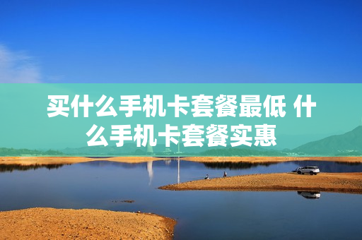 买什么手机卡套餐最低 什么手机卡套餐实惠