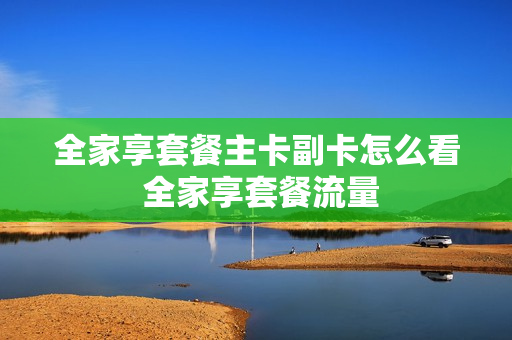 全家享套餐主卡副卡怎么看 全家享套餐流量