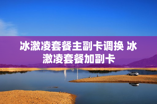 冰激凌套餐主副卡调换 冰激凌套餐加副卡
