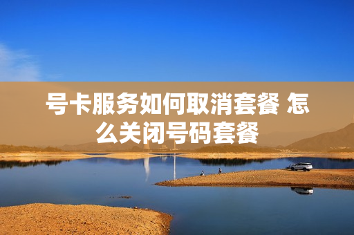 号卡服务如何取消套餐 怎么关闭号码套餐