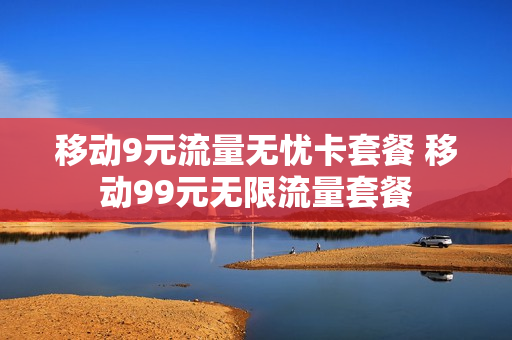 移动9元流量无忧卡套餐 移动99元无限流量套餐