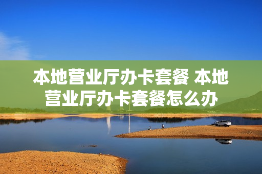 本地营业厅办卡套餐 本地营业厅办卡套餐怎么办