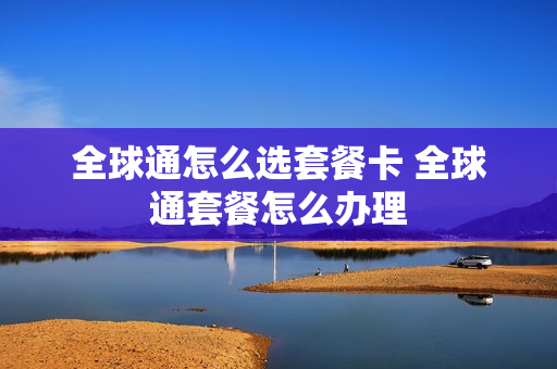 全球通怎么选套餐卡 全球通套餐怎么办理
