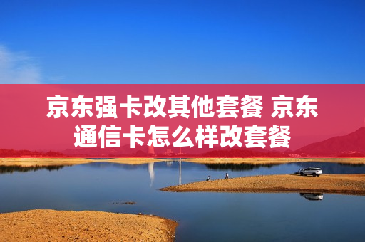 京东强卡改其他套餐 京东通信卡怎么样改套餐