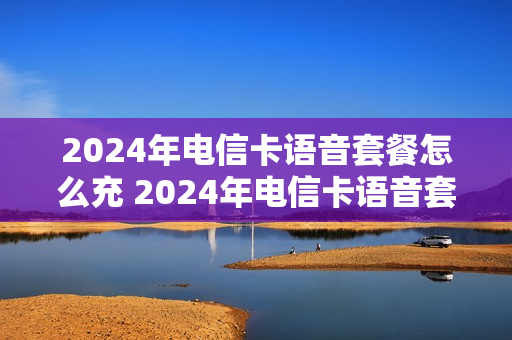 2024年电信卡语音套餐怎么充 2024年电信卡语音套餐怎么充值