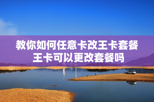 教你如何任意卡改王卡套餐 王卡可以更改套餐吗