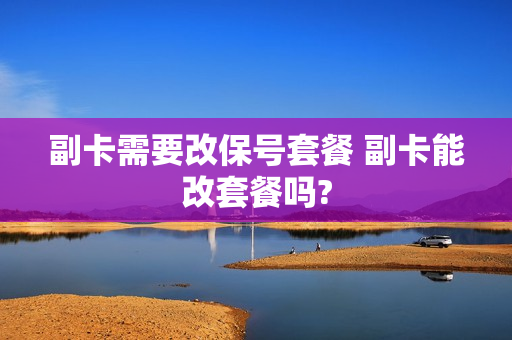副卡需要改保号套餐 副卡能改套餐吗?