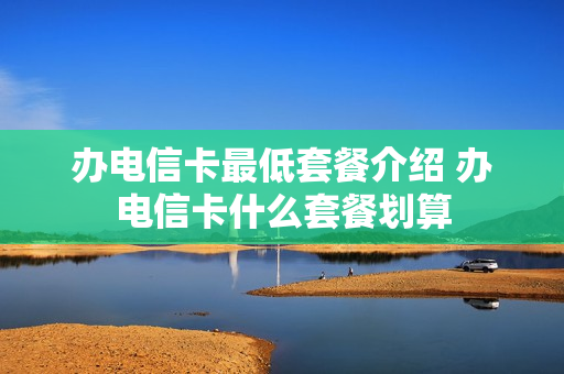 办电信卡最低套餐介绍 办电信卡什么套餐划算