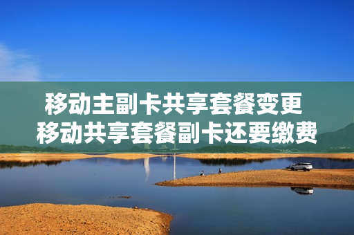 移动主副卡共享套餐变更 移动共享套餐副卡还要缴费吗