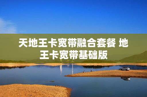 天地王卡宽带融合套餐 地王卡宽带基础版