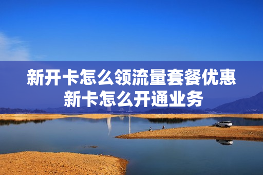 新开卡怎么领流量套餐优惠 新卡怎么开通业务