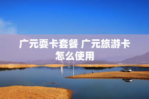 广元耍卡套餐 广元旅游卡怎么使用