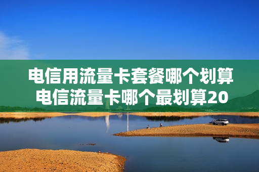 电信用流量卡套餐哪个划算 电信流量卡哪个最划算2020流量王