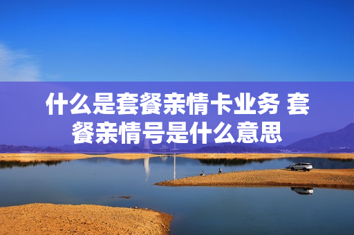 什么是套餐亲情卡业务 套餐亲情号是什么意思