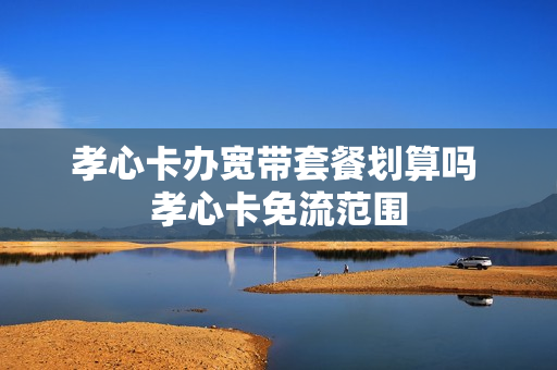 孝心卡办宽带套餐划算吗 孝心卡免流范围