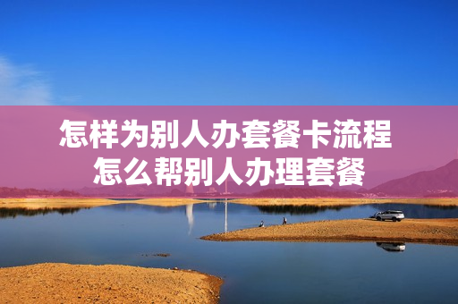 怎样为别人办套餐卡流程 怎么帮别人办理套餐