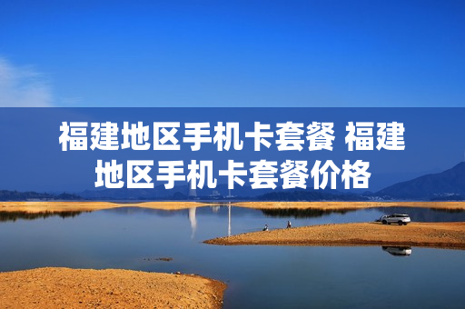 福建地区手机卡套餐 福建地区手机卡套餐价格
