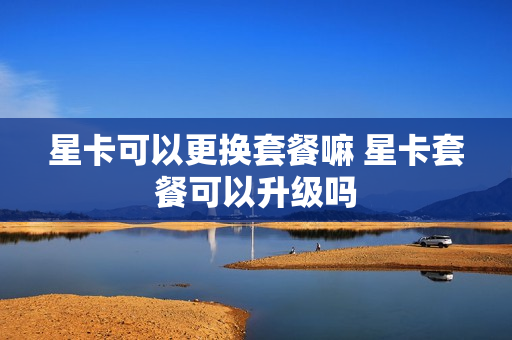 星卡可以更换套餐嘛 星卡套餐可以升级吗
