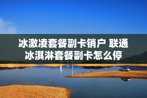冰激凌套餐副卡销户 联通冰淇淋套餐副卡怎么停