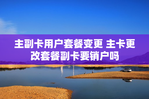 主副卡用户套餐变更 主卡更改套餐副卡要销户吗