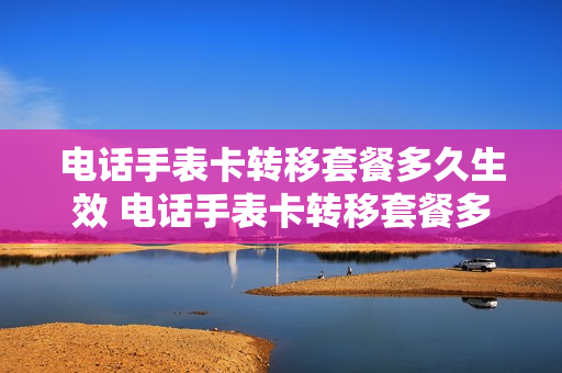 电话手表卡转移套餐多久生效 电话手表卡转移套餐多久生效啊