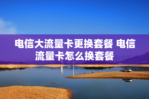 电信大流量卡更换套餐 电信流量卡怎么换套餐