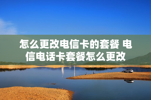 怎么更改电信卡的套餐 电信电话卡套餐怎么更改