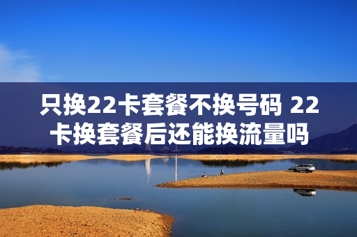 只换22卡套餐不换号码 22卡换套餐后还能换流量吗