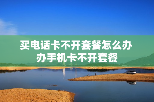 买电话卡不开套餐怎么办 办手机卡不开套餐