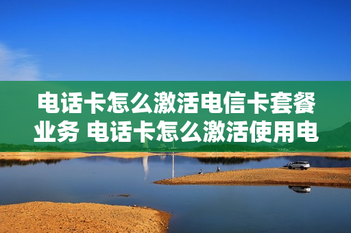 电话卡怎么激活电信卡套餐业务 电话卡怎么激活使用电信
