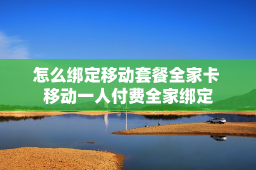 怎么绑定移动套餐全家卡 移动一人付费全家绑定