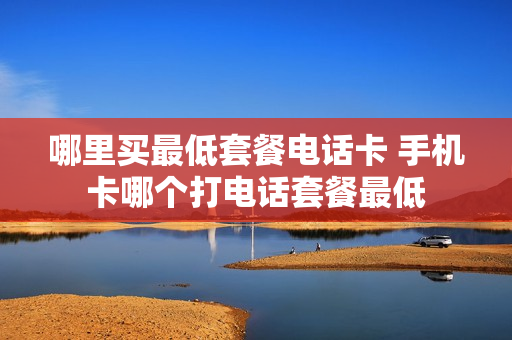 哪里买最低套餐电话卡 手机卡哪个打电话套餐最低