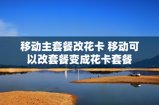 移动主套餐改花卡 移动可以改套餐变成花卡套餐