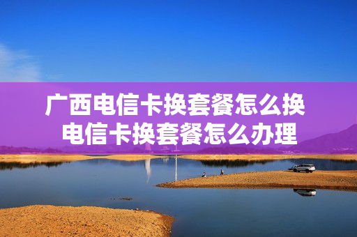 广西电信卡换套餐怎么换 电信卡换套餐怎么办理