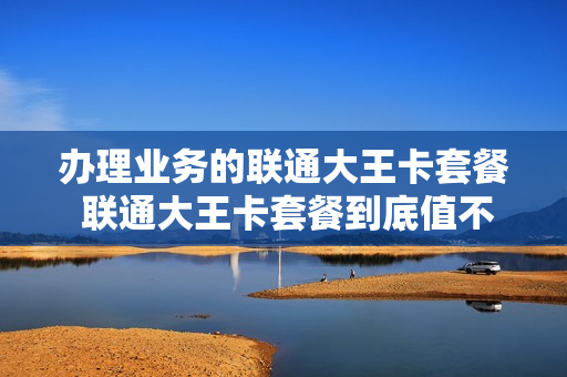 办理业务的联通大王卡套餐 联通大王卡套餐到底值不值