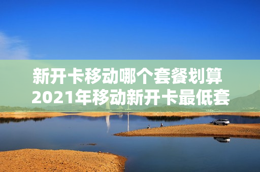 新开卡移动哪个套餐划算 2021年移动新开卡最低套餐