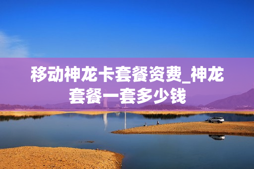 移动神龙卡套餐资费_神龙套餐一套多少钱