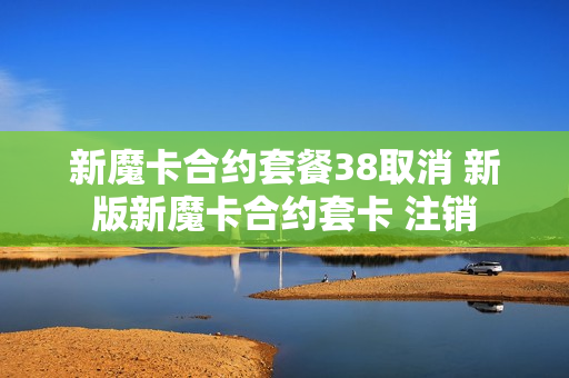 新魔卡合约套餐38取消 新版新魔卡合约套卡 注销