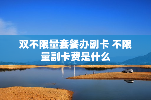 双不限量套餐办副卡 不限量副卡费是什么