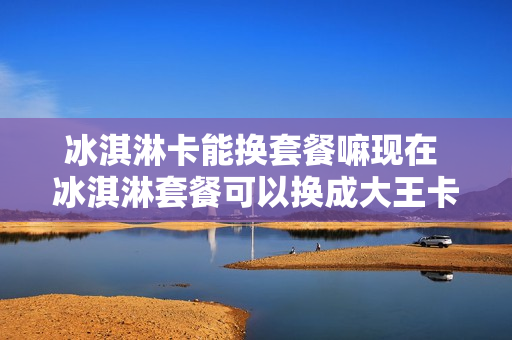 冰淇淋卡能换套餐嘛现在 冰淇淋套餐可以换成大王卡吗